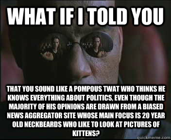 What if I told you That you sound like a pompous twat who thinks he knows everything about politics, even though the majority of his opinions are drawn from a biased news aggregator site whose main focus is 20 year old neckbeards who like to look at pictu - What if I told you That you sound like a pompous twat who thinks he knows everything about politics, even though the majority of his opinions are drawn from a biased news aggregator site whose main focus is 20 year old neckbeards who like to look at pictu  Morpheus SC