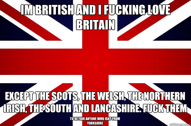 Im British and I fucking love britain except the scots, the welsh, the northern irish, the south and lancashire. fuck them to be fair anyone who isnt from yorkshire - Im British and I fucking love britain except the scots, the welsh, the northern irish, the south and lancashire. fuck them to be fair anyone who isnt from yorkshire  Misc