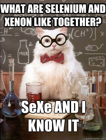 WHAT ARE SELENIUM AND XENON LIKE TOGETHER? SeXe AND I KNOW IT  Chemistry Cat