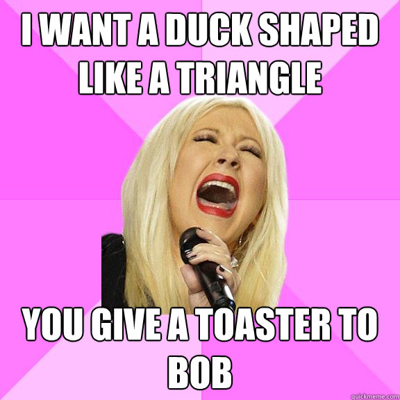 I want a duck shaped like a triangle
 You give a toaster to Bob  Wrong Lyrics Christina