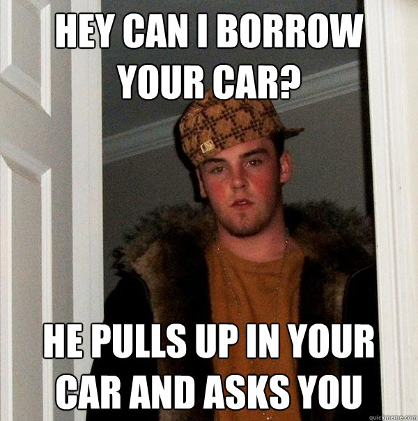 Hey can I borrow your car? He pulls up in your car and asks you  Scumbag Steve