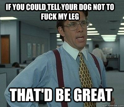 If you could tell your dog not to fuck my leg That'd be great - If you could tell your dog not to fuck my leg That'd be great  Bill Lumbergh