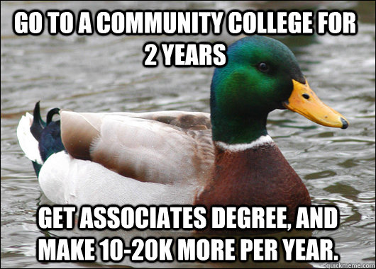 Go to a community college for 2 years Get associates degree, and make 10-20k more per year.  - Go to a community college for 2 years Get associates degree, and make 10-20k more per year.   Actual Advice Mallard