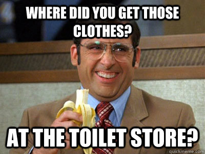 where did you get those clothes? at the toilet store?  Brick Tamland