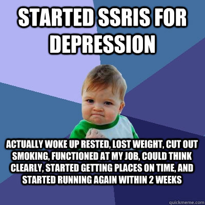 Started ssris for depression actually woke up rested, lost weight, cut out smoking, functioned at my job, could think clearly, started getting places on time, and started running again within 2 weeks - Started ssris for depression actually woke up rested, lost weight, cut out smoking, functioned at my job, could think clearly, started getting places on time, and started running again within 2 weeks  Success Kid