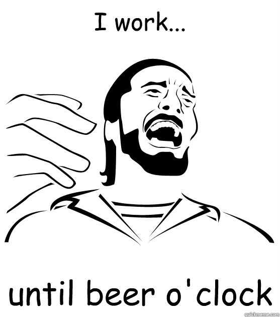 I work... until beer o'clock  Crippling Alcoholic