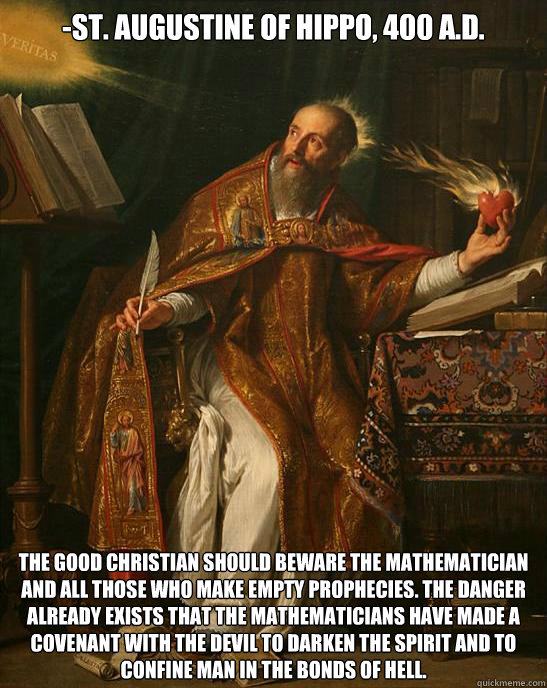 -St. Augustine of Hippo, 400 A.D. The good Christian should beware the mathematician and all those who make empty prophecies. The danger already exists that the mathematicians have made a covenant with the devil to darken the spirit and to confine man in  - -St. Augustine of Hippo, 400 A.D. The good Christian should beware the mathematician and all those who make empty prophecies. The danger already exists that the mathematicians have made a covenant with the devil to darken the spirit and to confine man in   Misc