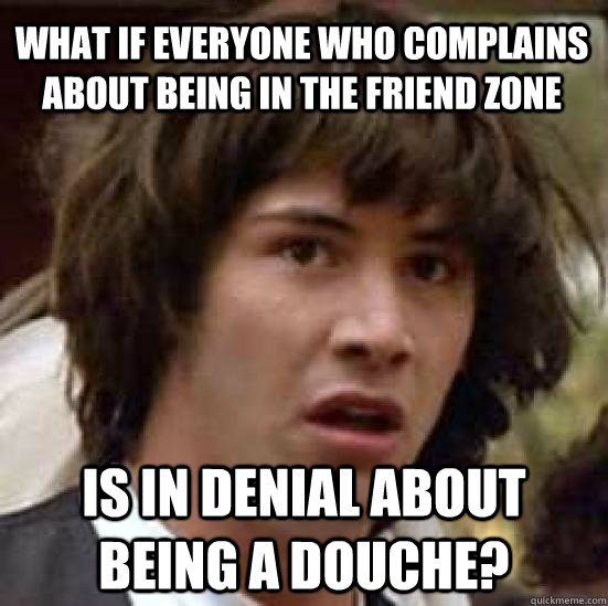 what if everyone who complains about being in the friend zone is in denial about being a douche?  conspiracy keanu