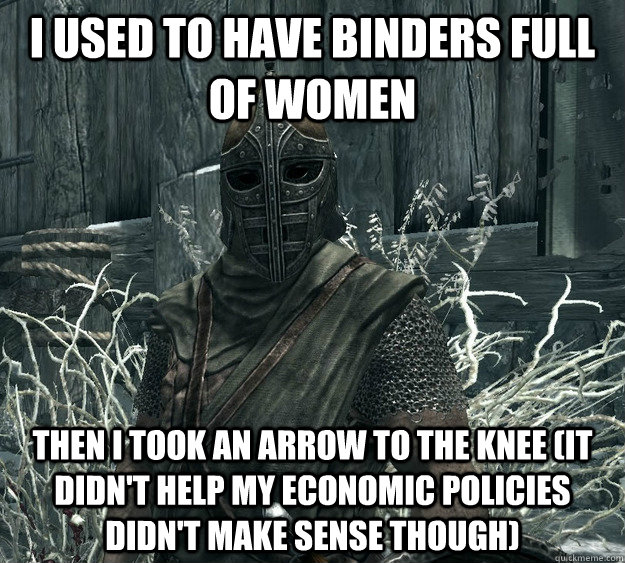 I used to have binders full of women Then I took an arrow to the knee (it didn't help my economic policies didn't make sense though) - I used to have binders full of women Then I took an arrow to the knee (it didn't help my economic policies didn't make sense though)  Skyrim Guard