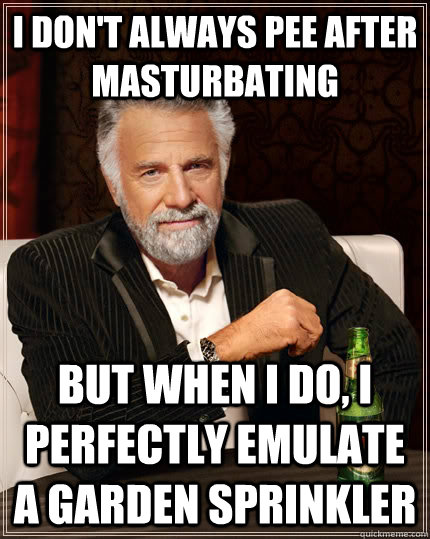 I don't always pee after masturbating but when I do, i perfectly emulate a garden sprinkler  The Most Interesting Man In The World