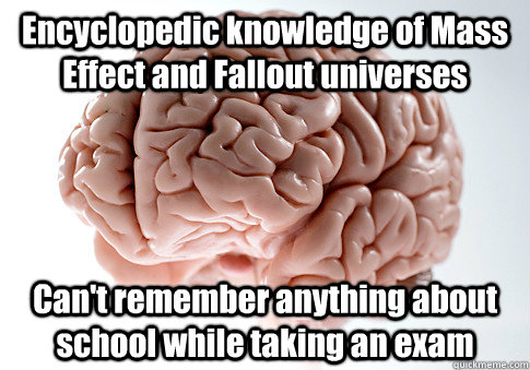 Encyclopedic knowledge of Mass Effect and Fallout universes    Can't remember anything about school while taking an exam  Scumbag Brain