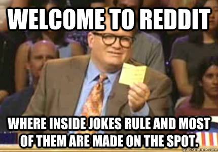 WELCOME TO reddit Where inside jokes rule and most of them are made on the spot.  Whose Line