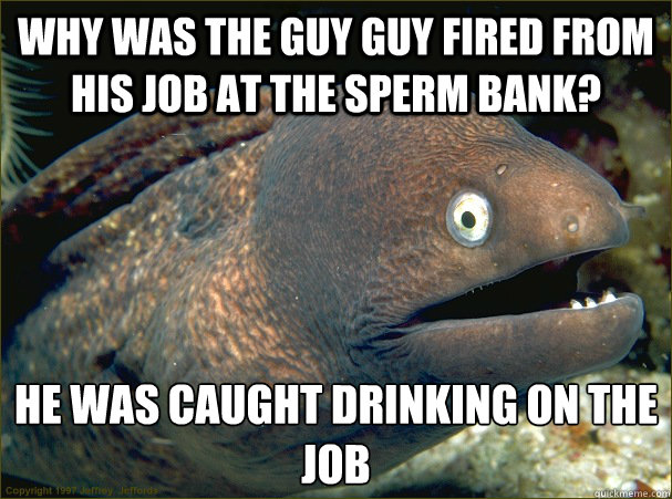 Why was the guy guy fired from his job at the sperm bank? He was caught drinking on the job  Bad Joke Eel