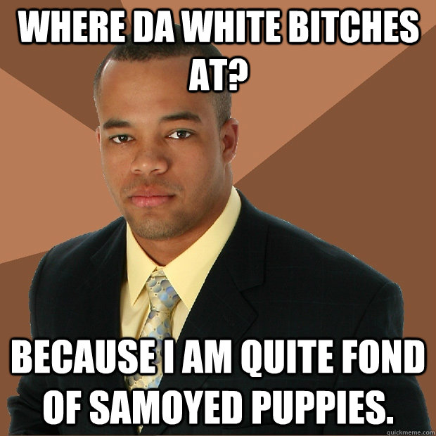 Where da white bitches at? because I am quite fond of samoyed puppies.  Successful Black Man