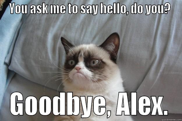 YOU ASK ME TO SAY HELLO, DO YOU? GOODBYE, ALEX. Grumpy Cat