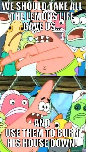 WE SHOULD TAKE ALL THE LEMONS LIFE GAVE US... AND USE THEM TO BURN HIS HOUSE DOWN! Push it somewhere else Patrick