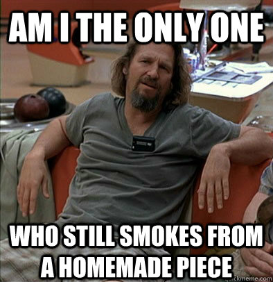 Am I the only one who still smokes from a homemade piece - Am I the only one who still smokes from a homemade piece  The Dude