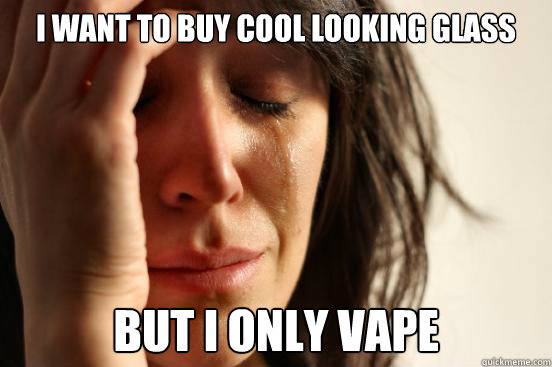 I want to buy cool looking glass but i only vape  First World Problems