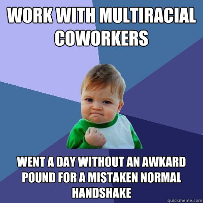 Work with multiracial coworkers    Went a day without an awkard pound for a mistaken normal handshake - Work with multiracial coworkers    Went a day without an awkard pound for a mistaken normal handshake  Success Kid