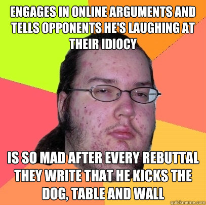 engages in online arguments and tells opponents he's laughing at their idiocy is so mad after every rebuttal they write that he kicks the dog, table and wall - engages in online arguments and tells opponents he's laughing at their idiocy is so mad after every rebuttal they write that he kicks the dog, table and wall  Butthurt Dweller