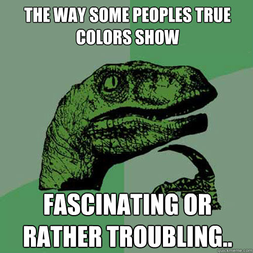 The way some peoples true colors show FASCINATING or rather troubling..  Philosoraptor