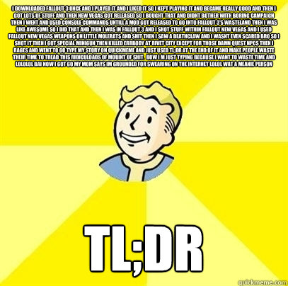 I downloaded Fallout 3 once and i played it and i liked it so i kept playing it and became really good and then i got lots of stuff and then new vegas got released so i bought that and didnt bother with boring campaign then i went and used console command - I downloaded Fallout 3 once and i played it and i liked it so i kept playing it and became really good and then i got lots of stuff and then new vegas got released so i bought that and didnt bother with boring campaign then i went and used console command  Fallout 3