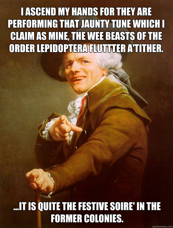 I ascend my hands for they are performing that jaunty tune which I claim as mine, the wee beasts of the order lepidoptera fluttter a'tither. ...it is quite the festive soire' in the former colonies. - I ascend my hands for they are performing that jaunty tune which I claim as mine, the wee beasts of the order lepidoptera fluttter a'tither. ...it is quite the festive soire' in the former colonies.  Joseph Ducreux