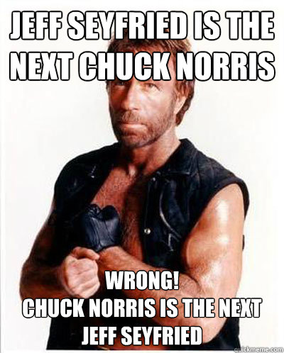 Jeff Seyfried is the next Chuck Norris WRONG!
Chuck Norris is the next Jeff Seyfried - Jeff Seyfried is the next Chuck Norris WRONG!
Chuck Norris is the next Jeff Seyfried  Jeff