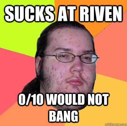 Sucks at Riven 0/10 would not bang  Butthurt Dweller