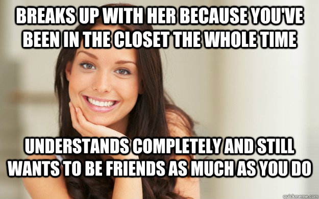 Breaks up with her because you've been in the closet the whole time Understands completely and still wants to be friends as much as you do  Good Girl Gina