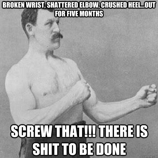 Broken wrist, shattered elbow, crushed heel...out for five months screw that!!! there is shit to be done - Broken wrist, shattered elbow, crushed heel...out for five months screw that!!! there is shit to be done  overly manly man