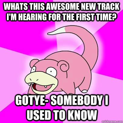 Whats this awesome new track I'm hearing for the first time? gotye- somebody i used to know  Slowpoke