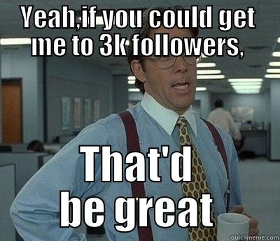 YEAH,IF YOU COULD GET ME TO 3K FOLLOWERS, THAT'D BE GREAT Bill Lumbergh