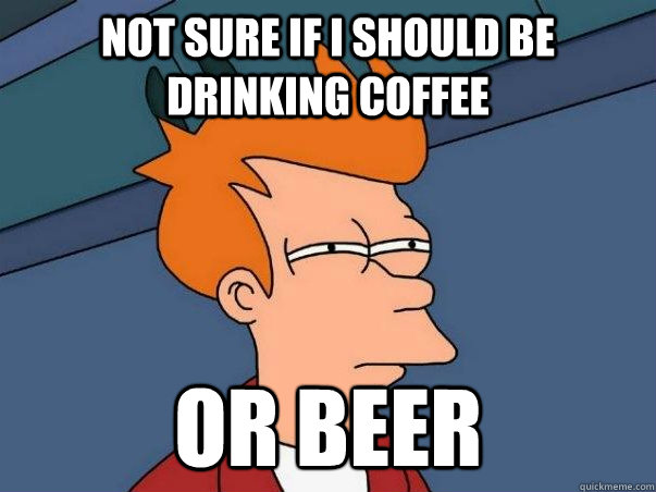 Not sure if I should be drinking coffee or beer  