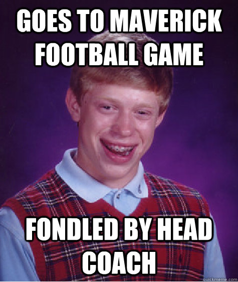 Goes to maverick football game fondled by head coach  Bad Luck Brian