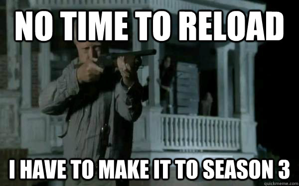 No time to reload I have to make it to season 3  