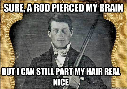 Sure, a rod pierced my brain But I can still part my hair real nice  Phineas Gage