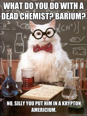 What do you do with a dead chemist? Barium? No, silly you put him in a krypton Americium. - What do you do with a dead chemist? Barium? No, silly you put him in a krypton Americium.  Chemistry Cat