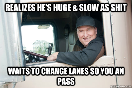 Realizes he's huge & Slow as SHit Waits to change lanes so you an pass  GG Truck Driver