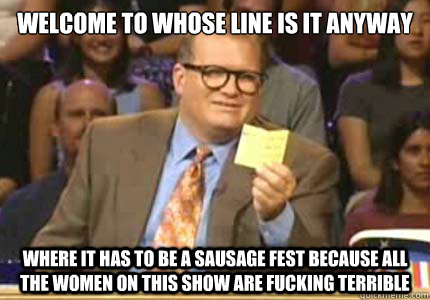 welcome to whose line is it anyway where it has to be a sausage fest because all the women on this show are fucking terrible  Whose Line