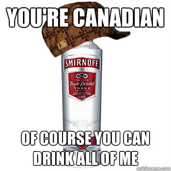 You're canadian of course you can drink all of me  Scumbag Alcohol