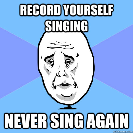 Record yourself singing Never sing again  Okay Guy