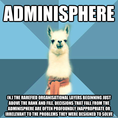 ADMINISPHERE (n.) The rarefied organisational layers beginning just above the rank and file. Decisions that fall from the adminisphere are often profoundly inappropriate or irrelevant to the problems they were designed to solve  Linguist Llama