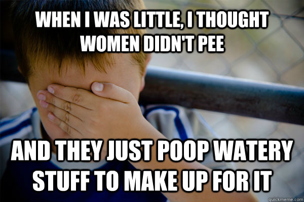 When i was little, i thought women didn't pee and they just poop watery stuff to make up for it  Confession kid