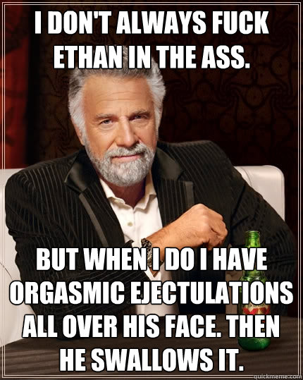 I don't always fuck ethan in the ass. but when I do i have orgasmic ejectulations all over his face. Then he swallows it. - I don't always fuck ethan in the ass. but when I do i have orgasmic ejectulations all over his face. Then he swallows it.  The Most Interesting Man In The World