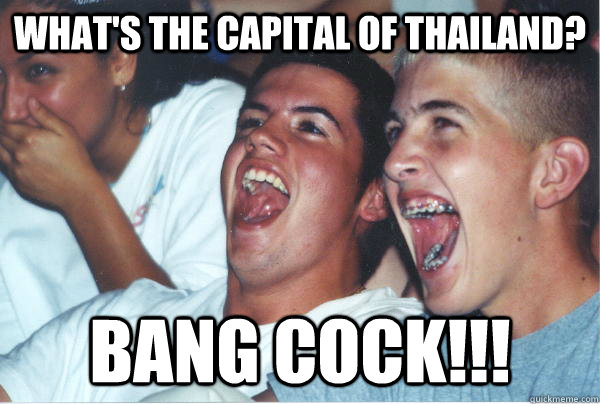 What's the capital of Thailand? Bang cock!!!  Immature High Schoolers