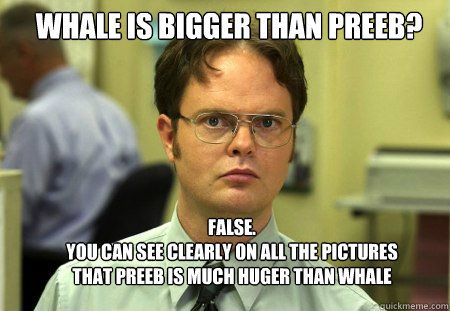 whale is bigger than preeb? FALSE.  
you can see clearly on all the pictures that preeb is much huger than whale - whale is bigger than preeb? FALSE.  
you can see clearly on all the pictures that preeb is much huger than whale  Schrute