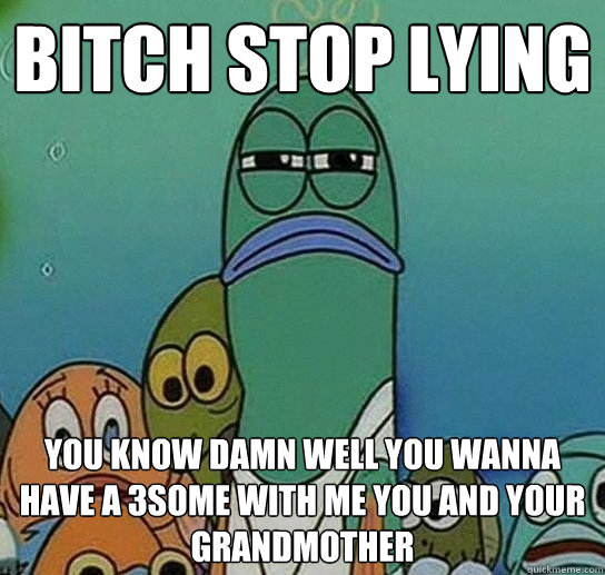 BITCH STOP LYING YOU KNOW damn well you wanna have a 3some with me you and your grandmother  Serious fish SpongeBob