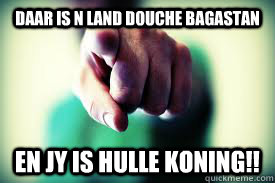 daar is n land douche bagastan en jy is hulle koning!!  