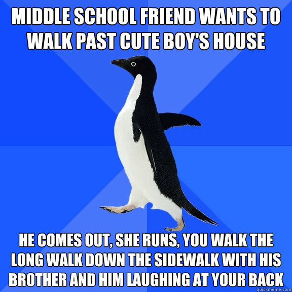 Middle school friend wants to walk past cute boy's house He comes out, she runs, you walk the long walk down the sidewalk with his brother and him laughing at your back - Middle school friend wants to walk past cute boy's house He comes out, she runs, you walk the long walk down the sidewalk with his brother and him laughing at your back  Socially Awkward Penguin